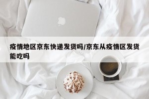 疫情地区京东快递发货吗/京东从疫情区发货能吃吗