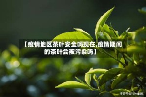 【疫情地区茶叶安全吗现在,疫情期间的茶叶会被污染吗】