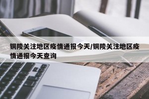 铜陵关注地区疫情通报今天/铜陵关注地区疫情通报今天查询