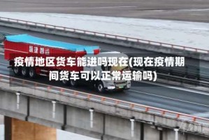 疫情地区货车能进吗现在(现在疫情期间货车可以正常运输吗)