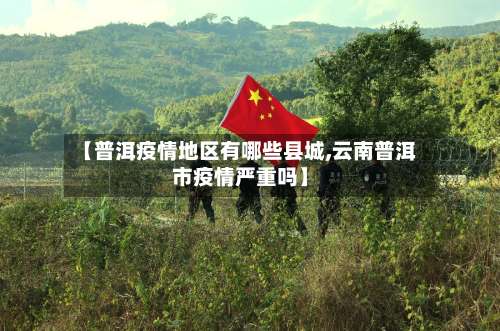 【普洱疫情地区有哪些县城,云南普洱市疫情严重吗】-第1张图片