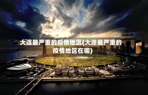 大连最严重的疫情地区(大连最严重的疫情地区在哪)-第3张图片