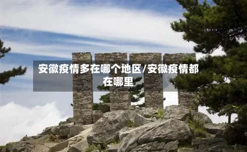 安徽疫情多在哪个地区/安徽疫情都在哪里-第1张图片