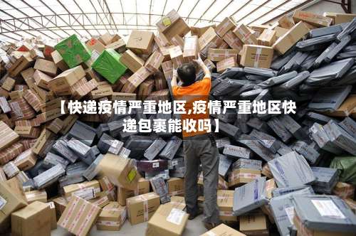 【快递疫情严重地区,疫情严重地区快递包裹能收吗】-第2张图片