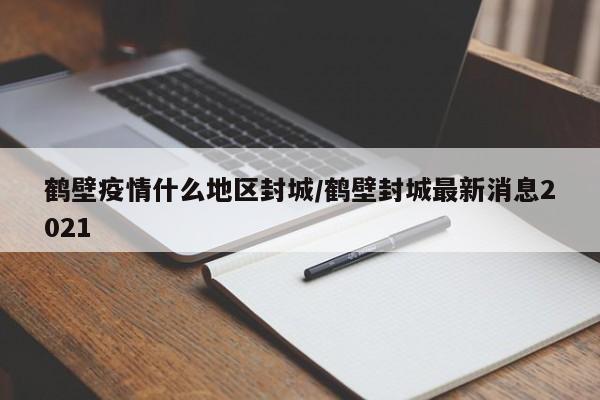 鹤壁疫情什么地区封城/鹤壁封城最新消息2021